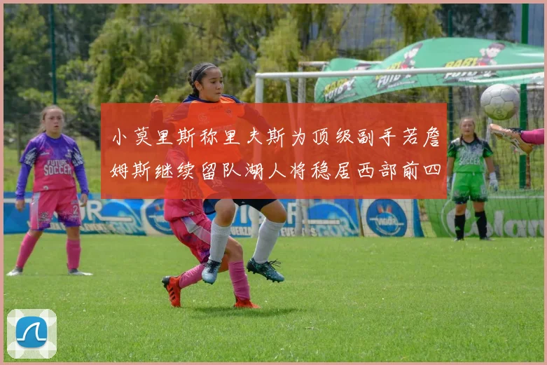 小莫里斯称里夫斯为顶级副手若詹姆斯继续留队湖人将稳居西部前四