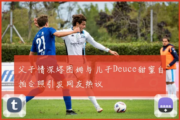 父子情深塔图姆与儿子Deuce甜蜜自拍合照引发网友热议