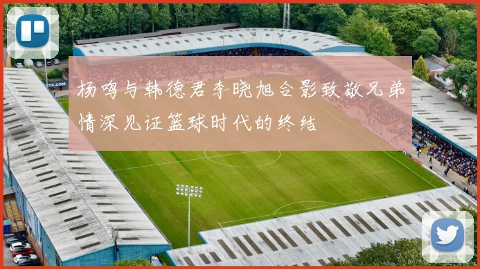 杨鸣与韩德君李晓旭合影致敬兄弟情深见证篮球时代的终结