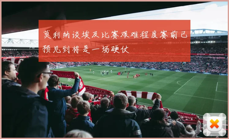 莫利纳谈埃及比赛艰难程度赛前已预见到将是一场硬仗