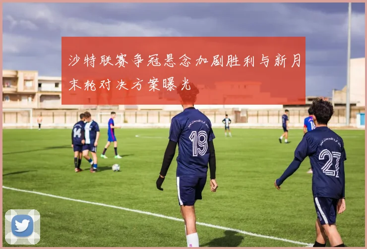 沙特联赛争冠悬念加剧胜利与新月末轮对决方案曝光