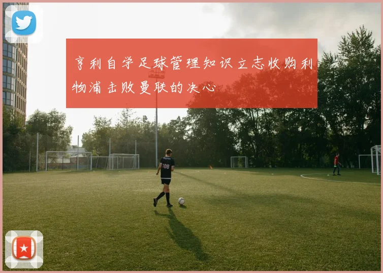 亨利自学足球管理知识立志收购利物浦击败曼联的决心