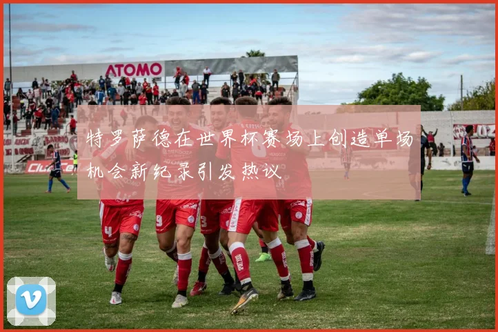 特罗萨德在世界杯赛场上创造单场机会新纪录引发热议