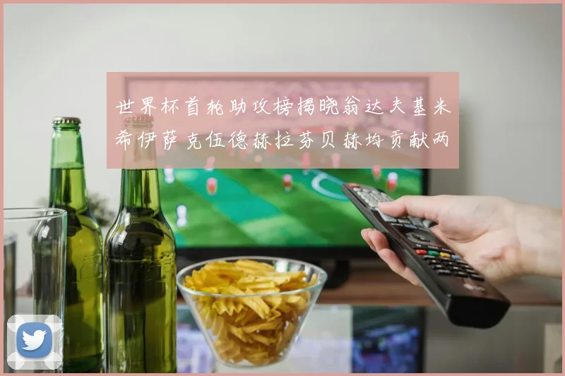世界杯首轮助攻榜揭晓翁达夫基米希伊萨克伍德赫拉芬贝赫均贡献两次助攻