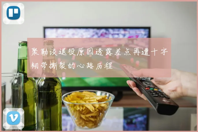 聚勒谈退役原因透露差点再遭十字韧带撕裂的心路历程