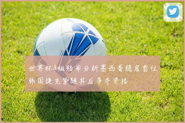 世界杯A组赔率分析墨西哥稳居首位韩国捷克紧随其后争夺资格