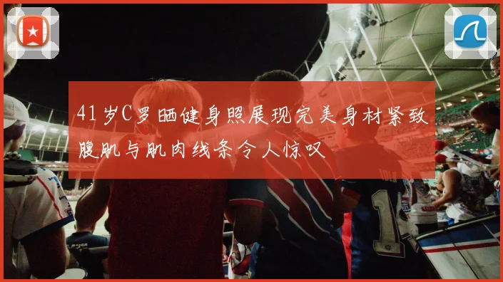 41岁C罗晒健身照展现完美身材紧致腹肌与肌肉线条令人惊叹