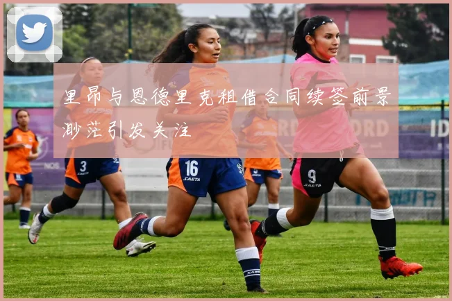 里昂与恩德里克租借合同续签前景渺茫引发关注