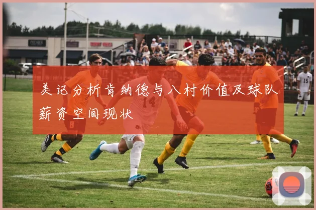 美记分析肯纳德与八村价值及球队薪资空间现状