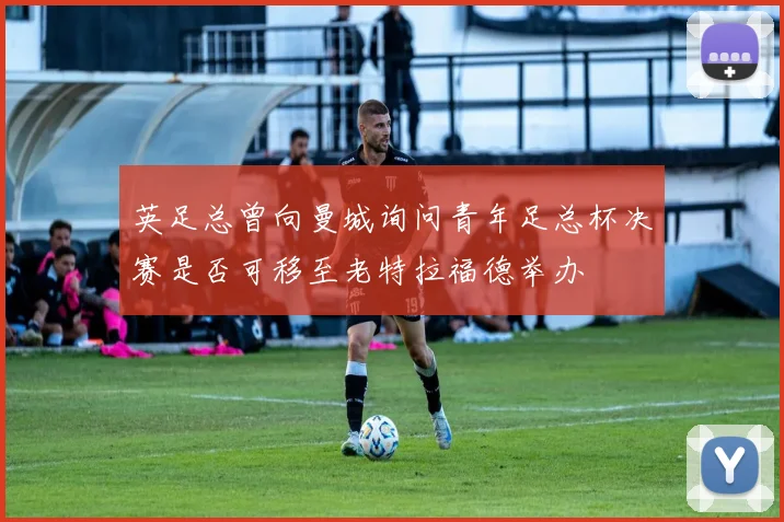 英足总曾向曼城询问青年足总杯决赛是否可移至老特拉福德举办